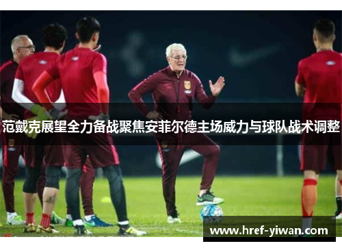 范戴克展望全力备战聚焦安菲尔德主场威力与球队战术调整