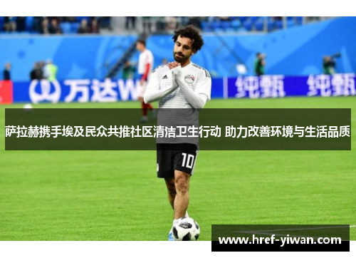 萨拉赫携手埃及民众共推社区清洁卫生行动 助力改善环境与生活品质