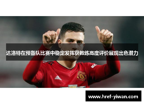 达洛特在预备队比赛中稳定发挥获教练高度评价展现出色潜力