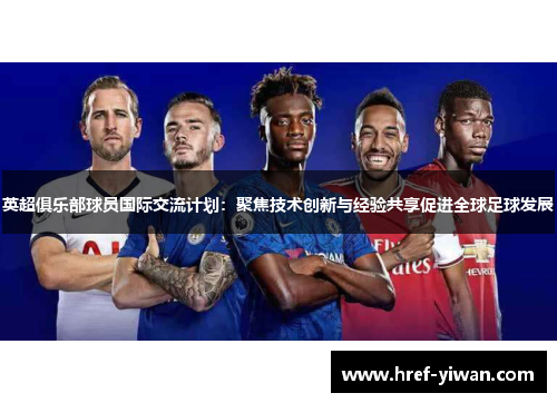 英超俱乐部球员国际交流计划：聚焦技术创新与经验共享促进全球足球发展
