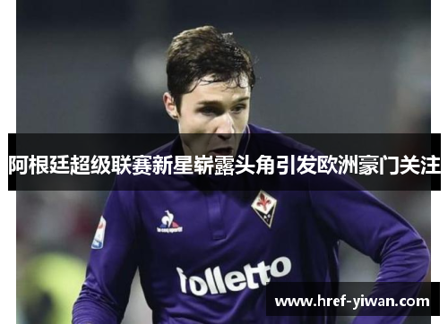 阿根廷超级联赛新星崭露头角引发欧洲豪门关注 阿根廷超级联赛新星崭露头角引发欧洲豪门关注