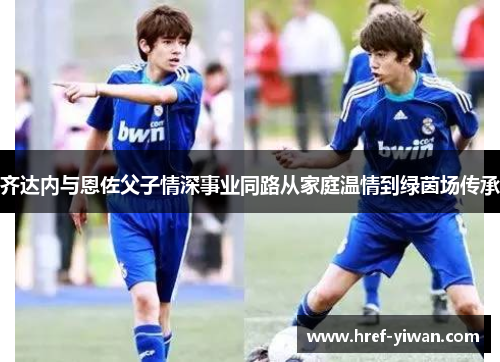 齐达内与恩佐父子情深事业同路从家庭温情到绿茵场传承