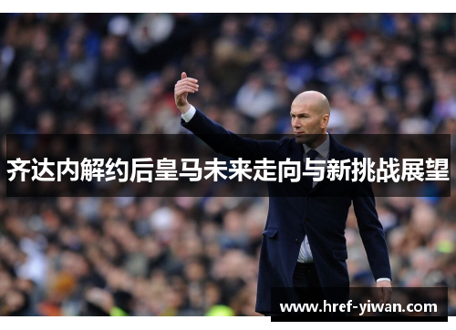 齐达内解约后皇马未来走向与新挑战展望