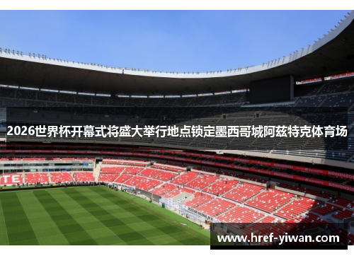 2026世界杯开幕式将盛大举行地点锁定墨西哥城阿兹特克体育场